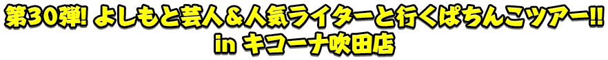 第30弾 よしもと芸人＆人気ライターと行くぱちんこツアー！!in キコーナ吹田店