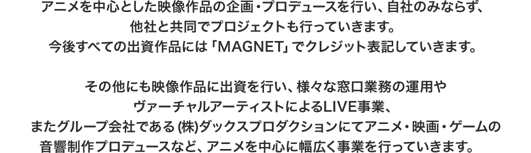 アニメを中心とした映像作品の企画・プロデュースを行い、自社のみならず、他社と共同でプロジェクトを行っていきます。今後すべての出資作品には「MAGNET」でクレジット表記していきます。