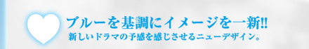 ブルーを基調にイメージを一新!!新しいドラマの予感を感じさせるニューデザイン。