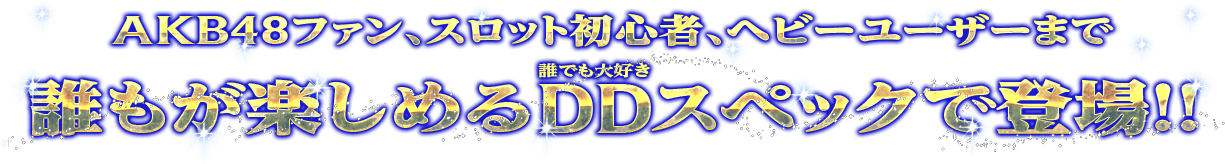 AKB48ファン、スロット初心者、ヘビーユーザーまで誰もが楽しめるDDスペックで登場！！