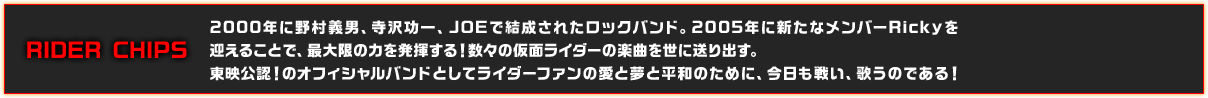 2000年に野村義男、寺沢功一、JOEで結成されたロックバンド。2005年に新たなメンバーRickyを
迎えることで、最大限の力を発揮する！数々の仮面ライダーの楽曲を世に送り出す。東映公認！のオフィシャルバンドとしてライダーファンの愛と夢と平和のために、今日も戦い、歌うのである！