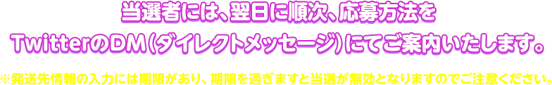 当選者には、翌日に順次、応募方法をTwitterのDM（ダイレクトメッセージ）にてご案内いたします。※発送先情報の入力には期限があり、期限を過ぎますと当選が無効となりますのでご注意ください。